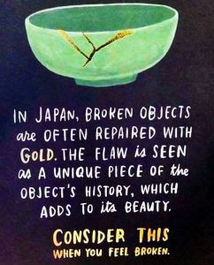 An inspirational poster: In Japan broken objects are often repaired with gold. The flaw is seen as a unique piece of the object's history, which adds to its beauty. Consider this when you feel broken.